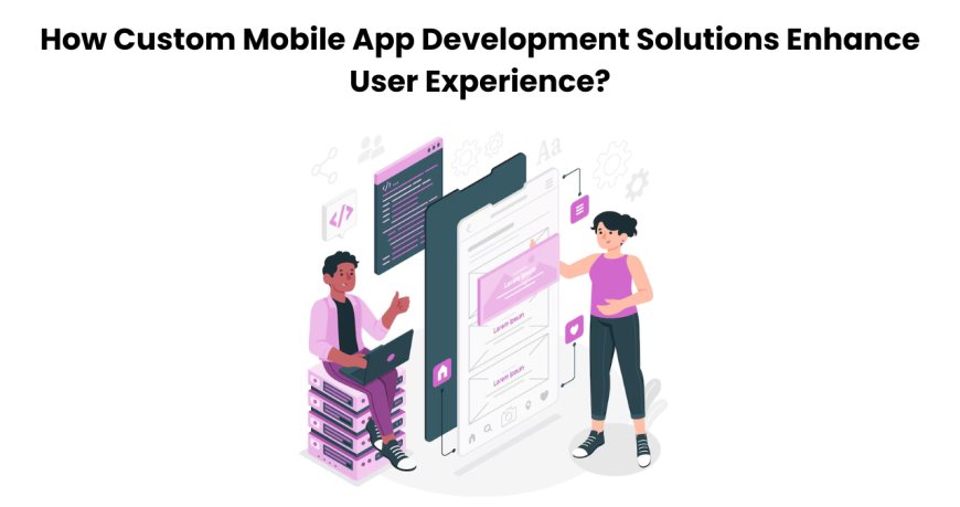 How Custom Mobile App Development Solutions Enhance User Experience?
